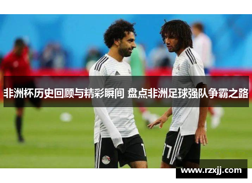 非洲杯历史回顾与精彩瞬间 盘点非洲足球强队争霸之路